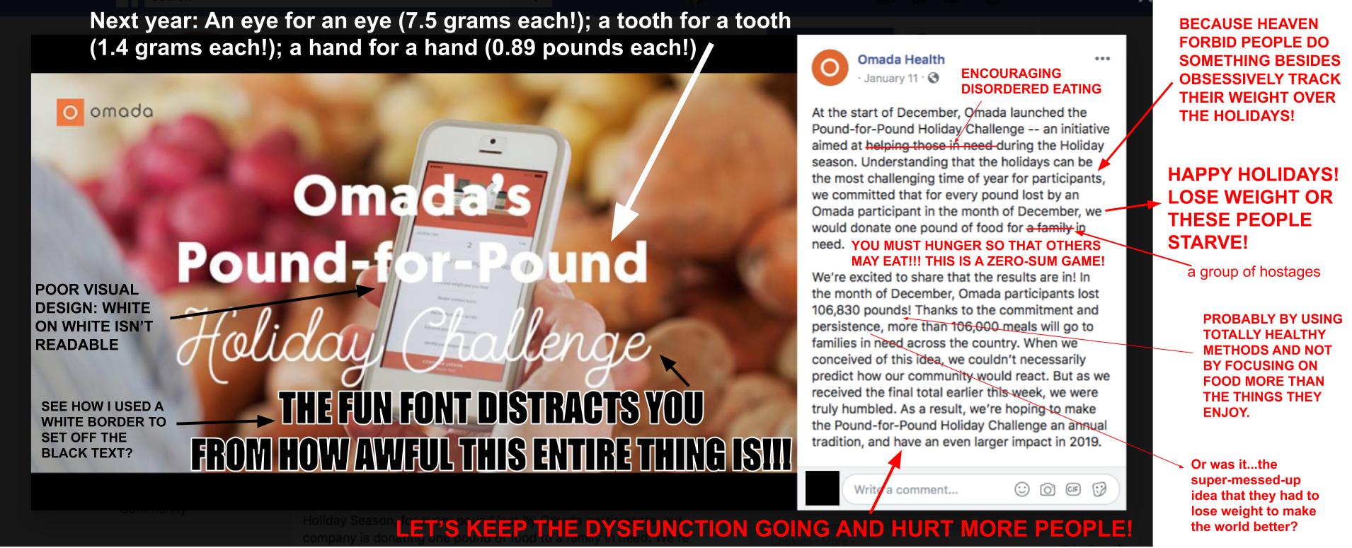 The image is a screenshot of a Facebook post by Omada Health from January 11, 2019. The image part of the post has a blurred image of a person’s hand holding a smart phone with, presumably, the Omada app open on it. Different potato varieties are in the background. White text has been superimposed over the image and reads, ‘Omada’s Pound-for-Pound Holiday Challenge.’ ‘Holiday Challenge’ is in a script font. I have added text that reads ‘Next yearAn eye for an eye (7.5 grams each!); a tooth for a tooth (1.4 grams each!); a hand for a hand (0.89 pounds each!)’ with an arrow pointing to ‘Pound-for-Pound.’ I have added text that reads, ‘THE FUN FONT DISTRACTS YOU FROM HOW AWFUL THIS ENTIRE THING IS!!!’ with an arrow pointing to the script font. That text is black with a white outline around it to make it easier to read. I have added text reading, ‘POOR VISUAL DESIGN: WHITE ON WHITE ISN’T READABLE’ with an arrow pointing to where the Omada text is over white parts of the image. I have also added text that reads, ‘SEE HOW I USED A WHITE BORDER TO SET OFF THE BLACK TEXT?’ with an arrow pointing to my much more readable additions to the image. I am petty like that. There is also text to the post, which reads, ‘At the start of December, Omada launched the Pound-for-Pound Holiday Challenge—an initiative aimed at helping those in need during the Holiday season.’ I have crossed out ‘helping those in need’ and replaced it with ‘ENCOURAGING DISORDERED EATING.’ The post continues, ‘Understanding that the holidays can be the most challenging time of year for participants, we committed that for every pound lost by an Omada participant in the month of December, we would donate one pound of food for a family in need.’ I have crossed out ‘a family’ and replaced those words with ‘a group of hostages.’ I have also added text that reads, ‘BECAUSE HEAVEN FORBID PEOPLE DO SOMETHING BESIDES OBSESSIVELY TRACK THEIR WEIGHT OVER THE HOLIDAYS!’ I have also added text that reads, ‘HAPPY HOLIDAYS! LOSE WEIGHT OR THESE PEOPLE STARVE!” And I have added even more text that reads, ‘YOU MUST HUNGER SO THAT OTHERS MAY EAT!!! THIS IS A ZERO-SUM GAME!’ The Omada post continues, ‘We’re exciting to share that the results are in1 IN the month of December, Omada participants lost 106,830 pounds! Thanks to the commitment and persistence, more than 106,000 meals will go to families in need across the country. When we conceived of this idea, we couldn’t necessarily predict how our community would react. But as we received the final total earlier this week, we were truly humbled. As a result, we’re hoping to make the Pound-for-Pound Holiday Challenge an annual tradition, and have an even larger impact in 2019.’ I have added text with an arrow pointing to the weight loss total that reads, ‘PROBABLY BY USING TOTALLY HEALTHY METHODS AND NOT BY FOCUSING ON FOOD MORE THAN THE THINGS THEY ENJOY.’ An arrow from the text reading ‘commitment and persistence’ points to a text box that reads, ‘Or was it…the super-messed-up idea that they had to lose weight to make the world better?’ Finally, an arrow points to the promise of the Pound-for-Pound challenge becoming a yearly event, and I have added text that reads, ‘LET’S KEEP THE DISFUNCTION GOING AND HURT MORE PEOPLE!’